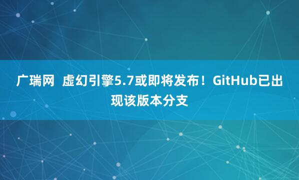 广瑞网  虚幻引擎5.7或即将发布！GitHub已出现该版本分支