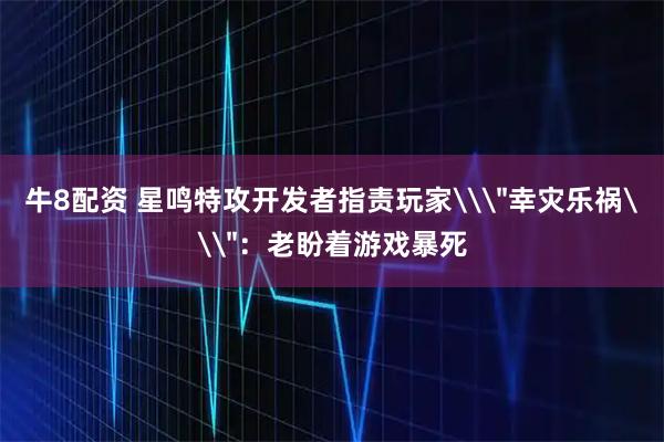 牛8配资 星鸣特攻开发者指责玩家\＂幸灾乐祸\＂：老盼着游戏暴死