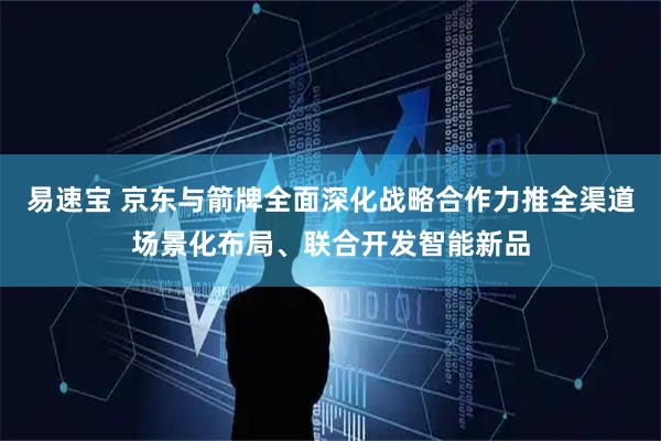 易速宝 京东与箭牌全面深化战略合作力推全渠道场景化布局、联合开发智能新品