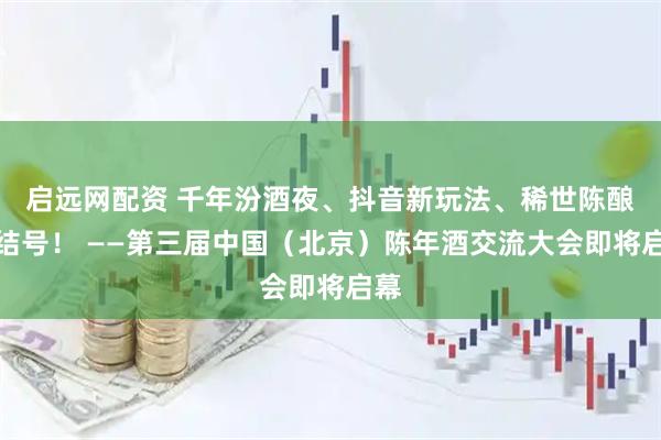 启远网配资 千年汾酒夜、抖音新玩法、稀世陈酿集结号！ ——第三届中国（北京）陈年酒交流大会即将启幕