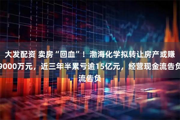 大发配资 卖房“回血”！渤海化学拟转让房产或赚9000万元，近三年半累亏逾15亿元，经营现金流告负