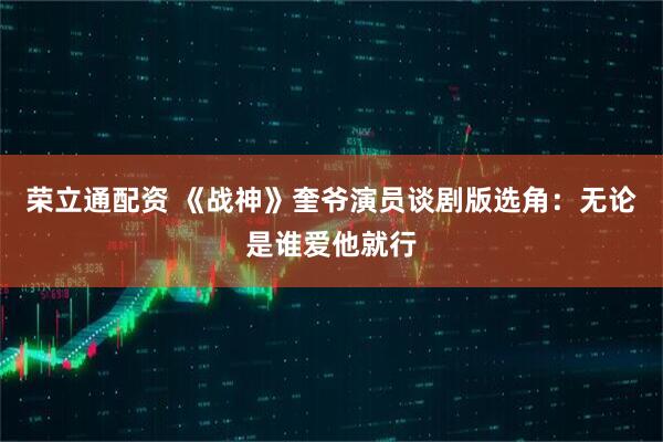 荣立通配资 《战神》奎爷演员谈剧版选角：无论是谁爱他就行