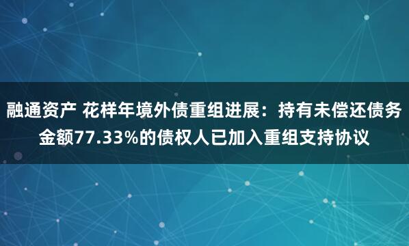 融通资产 花样年境外债重组进展：持有未偿还债务金额77.33%的债权人已加入重组支持协议