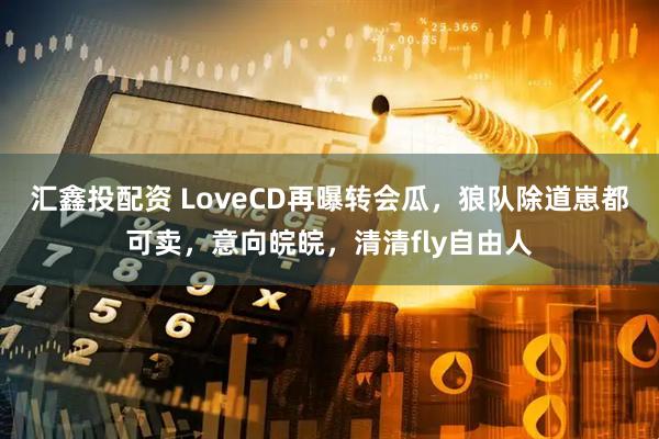 汇鑫投配资 LoveCD再曝转会瓜，狼队除道崽都可卖，意向皖皖，清清fly自由人