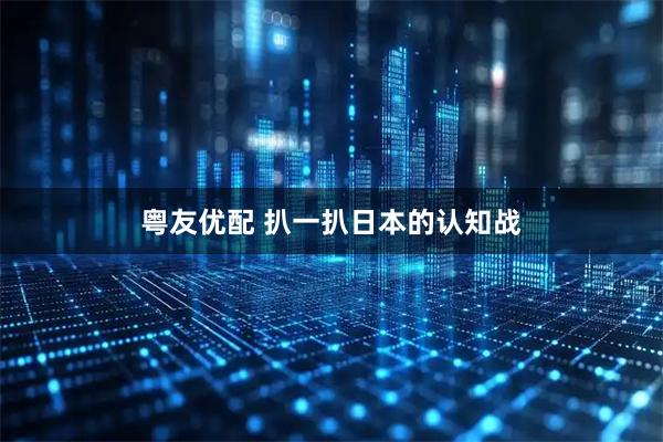 粤友优配 扒一扒日本的认知战