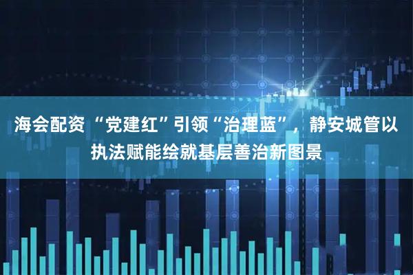 海会配资 “党建红”引领“治理蓝”，静安城管以执法赋能绘就基层善治新图景
