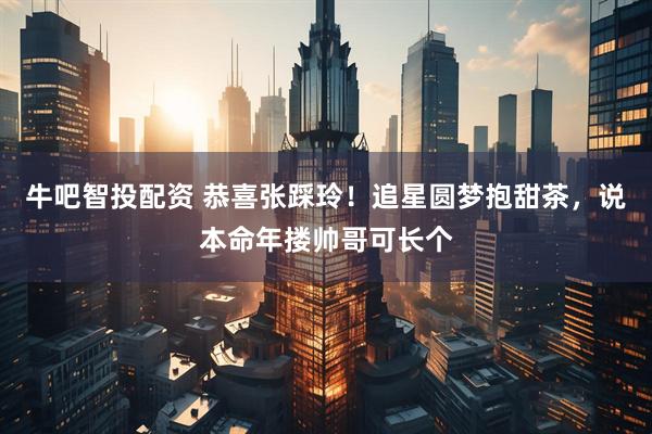 牛吧智投配资 恭喜张踩玲！追星圆梦抱甜茶，说本命年搂帅哥可长个