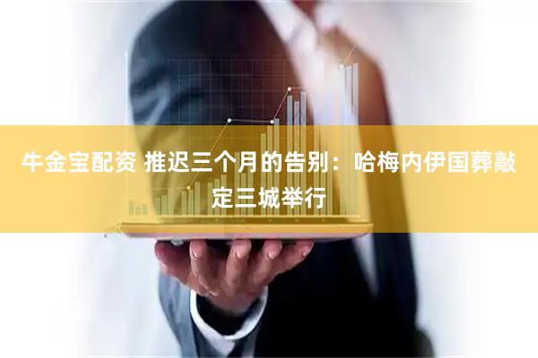 牛金宝配资 推迟三个月的告别：哈梅内伊国葬敲定三城举行